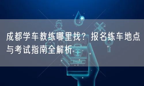 成都学车教练哪里找？报名练车地点与考试指南全解析