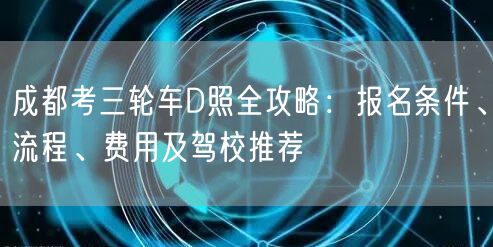 成都考三轮车D照全攻略：报名条件、流程、费用及驾校推荐