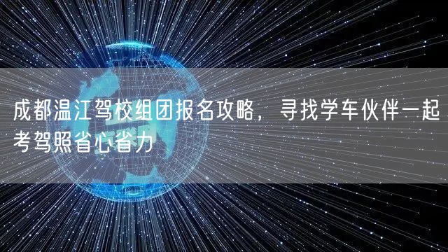 成都温江驾校组团报名攻略，寻找学车伙伴一起考驾照省心省力