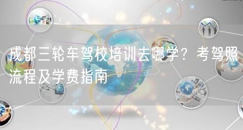 成都三轮车驾校培训去哪学？考驾照流程及学费指南