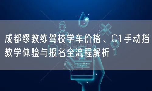 成都缪教练驾校学车价格、C1手动挡教学体验与报名全流程解析
