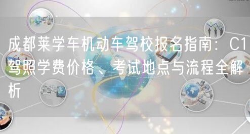 成都莱学车机动车驾校报名指南：C1驾照学费价格、考试地点与流程全解析