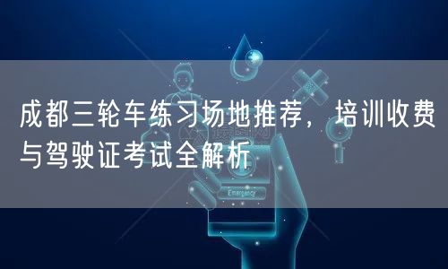 成都三轮车练习场地推荐，培训收费与驾驶证考试全解析