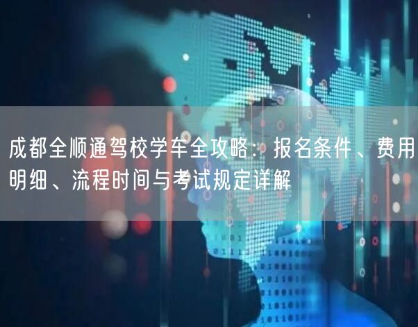 成都全顺通驾校学车全攻略：报名条件、费用明细、流程时间与考试规定详解