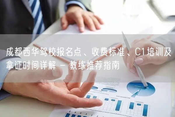 成都西华驾校报名点、收费标准、C1培训及拿证时间详解 - 教练推荐指南
