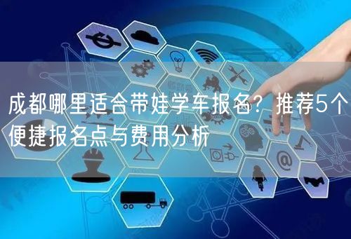 成都哪里适合带娃学车报名？推荐5个便捷报名点与费用分析