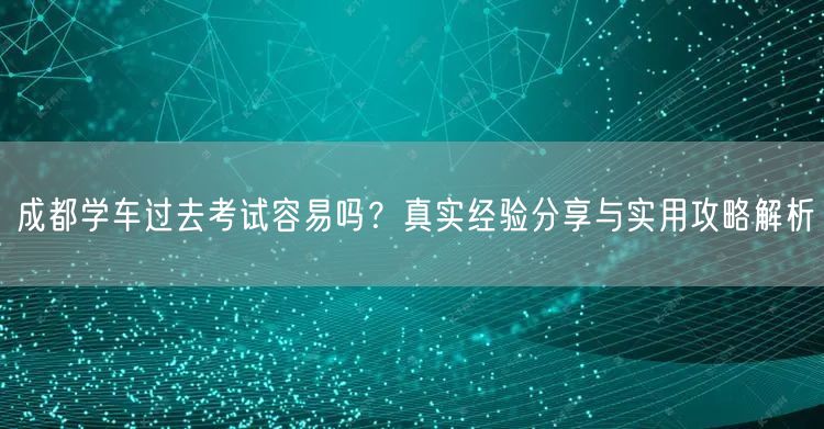 成都学车过去考试容易吗?真实经验分享与实用攻略解析 成都学车过去考试容易吗?真实经验分享与实用攻略解析