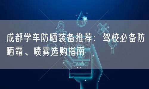成都学车防晒装备推荐：驾校必备防晒霜、喷雾选购指南