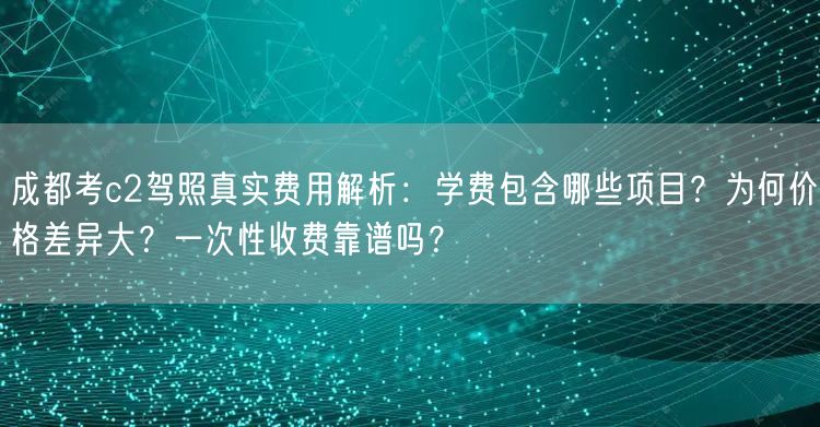 成都考c2驾照真实费用解析：学费包含哪些项目？为何价格差异大？一次性收费靠谱吗？