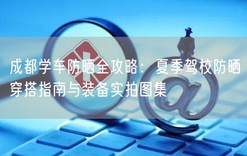 成都学车防晒全攻略：夏季驾校防晒穿搭指南与装备实拍图集