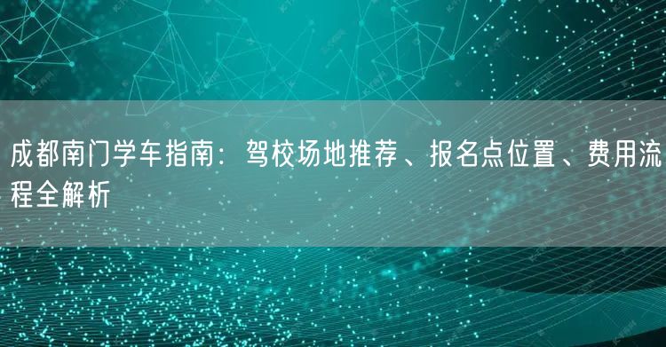 成都南门学车指南：驾校场地推荐、报名点位置、费用流程全解析