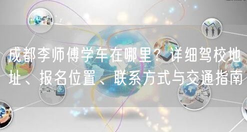 成都李师傅学车在哪里？详细驾校地址、报名位置、联系方式与交通指南