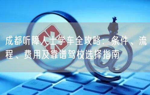 成都听障人士学车全攻略：条件、流程、费用及靠谱驾校选择指南