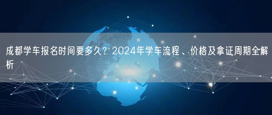 成都学车报名时间要多久？2024年学车流程、价格及拿证周期全解析