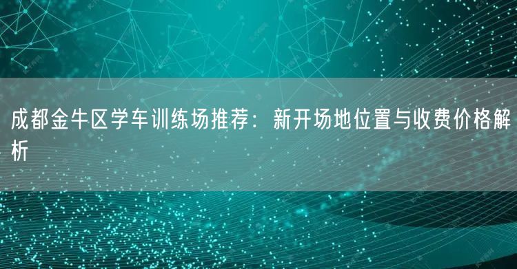 成都金牛区学车训练场推荐：新开场地位置与收费价格解析