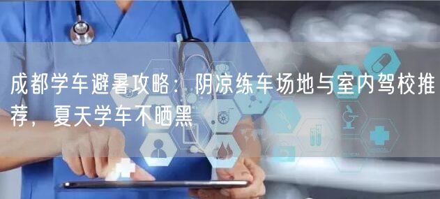 成都学车避暑攻略：阴凉练车场地与室内驾校推荐，夏天学车不晒黑