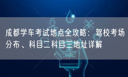 成都学车考试地点全攻略:驾校考场分布、科目二科目三地址详解 成都学车考试地点全攻略:驾校考场分布、科目二科目三地址详解
