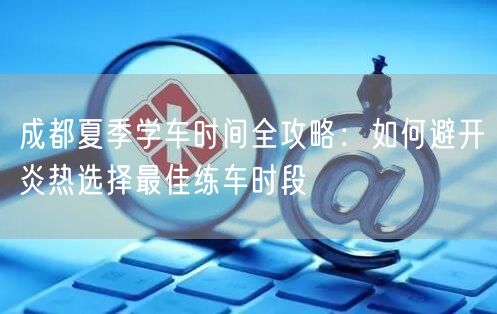 成都夏季学车时间全攻略：如何避开炎热选择最佳练车时段