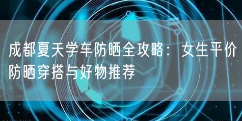 成都夏天学车防晒全攻略：女生平价防晒穿搭与好物推荐