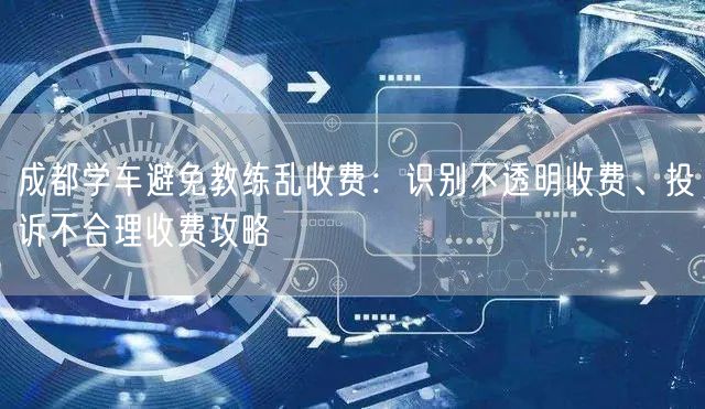 成都学车避免教练乱收费：识别不透明收费、投诉不合理收费攻略