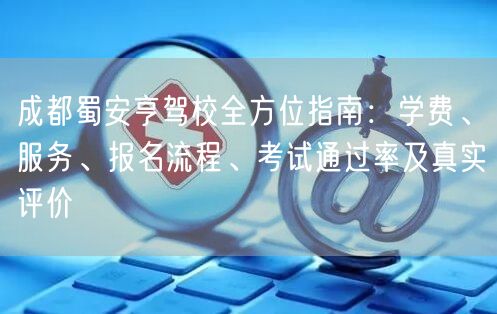 成都蜀安亨驾校全方位指南：学费、服务、报名流程、考试通过率及真实评价