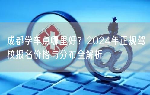 成都学车点哪里好？2024年正规驾校报名价格与分布全解析