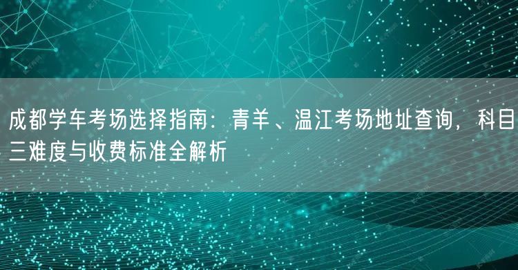 成都学车考场选择指南：青羊、温江考场地址查询，科目三难度与收费标准全解析