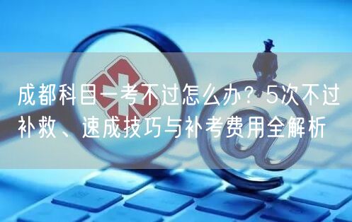 成都科目一考不过怎么办？5次不过补救、速成技巧与补考费用全解析