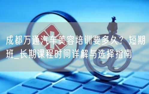 成都万通汽车美容培训要多久？短期班_长期课程时间详解与选择指南