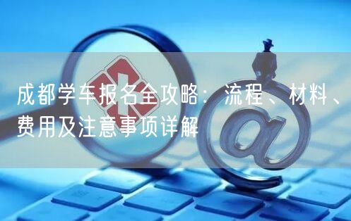 成都学车报名全攻略：流程、材料、费用及注意事项详解