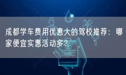 成都学车费用优惠大的驾校推荐：哪家便宜实惠活动多？