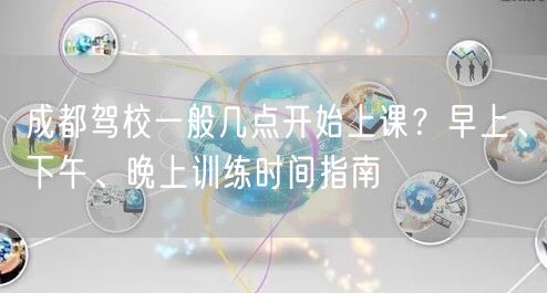 成都驾校一般几点开始上课？早上、下午、晚上训练时间指南