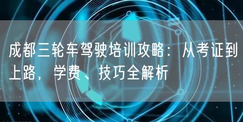 成都三轮车驾驶培训攻略：从考证到上路，学费、技巧全解析