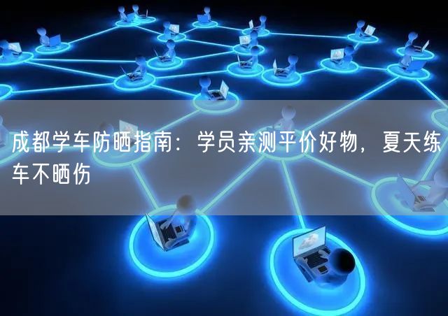 成都学车防晒指南:学员亲测平价好物,夏天练车不晒伤 成都学车防晒指南:学员亲测平价好物,夏天练车不晒伤