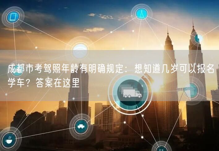 成都市考驾照年龄有明确规定：想知道几岁可以报名学车？答案在这里
