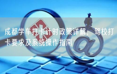 成都学车打卡计时政策详解，驾校打卡要求及系统操作指南