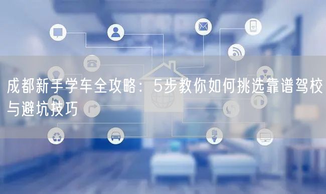 成都新手学车全攻略：5步教你如何挑选靠谱驾校与避坑技巧