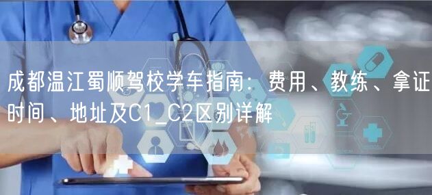 成都温江蜀顺驾校学车指南：费用、教练、拿证时间、地址及C1_C2区别详解