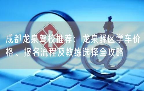 成都龙泉驾校推荐：龙泉驿区学车价格、报名流程及教练选择全攻略