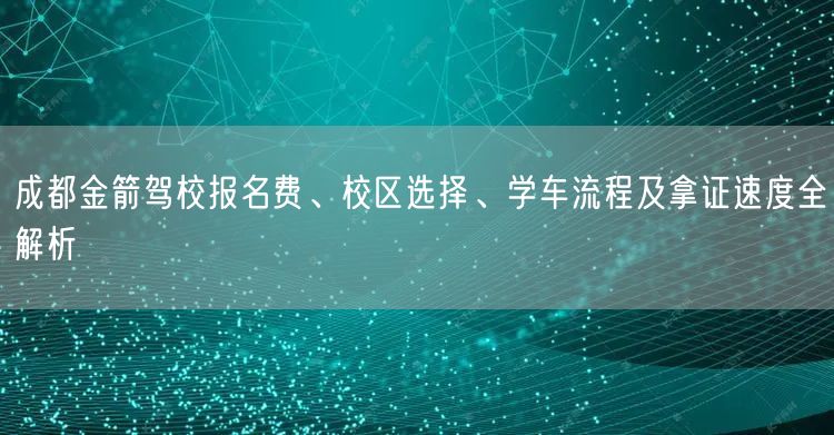 成都金箭驾校报名费、校区选择、学车流程及拿证速度全解析