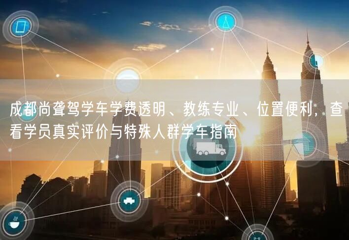 成都尚聋驾学车学费透明、教练专业、位置便利，查看学员真实评价与特殊人群学车指南