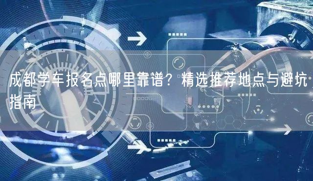 成都学车报名点哪里靠谱？精选推荐地点与避坑指南