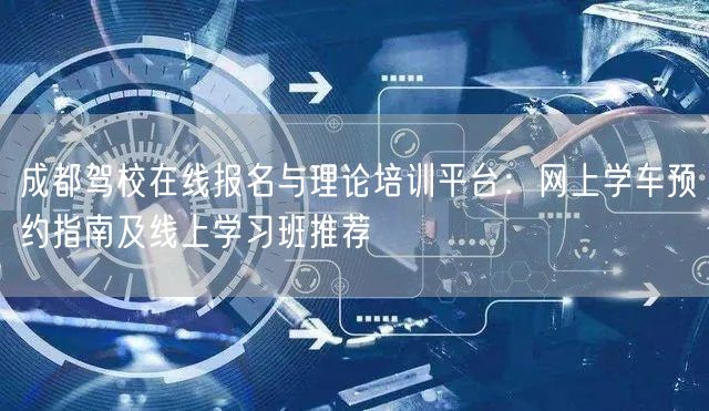 成都驾校在线报名与理论培训平台：网上学车预约指南及线上学习班推荐