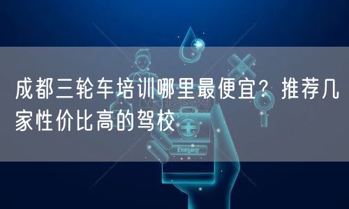 成都三轮车培训哪里最便宜？推荐几家性价比高的驾校