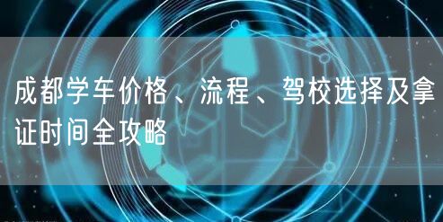 成都学车价格、流程、驾校选择及拿证时间全攻略
