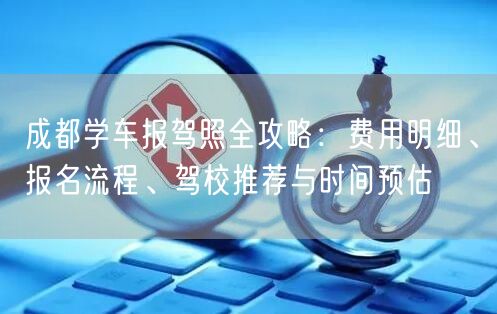 成都学车报驾照全攻略：费用明细、报名流程、驾校推荐与时间预估