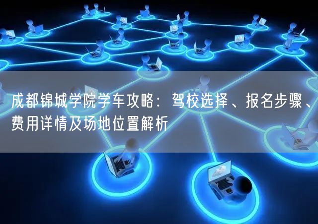 成都锦城学院学车攻略：驾校选择、报名步骤、费用详情及场地位置解析