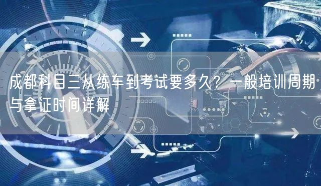 成都科目三从练车到考试要多久？一般培训周期与拿证时间详解