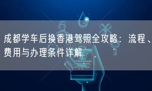 成都学车后换香港驾照全攻略:流程、费用与办理条件详解 成都学车后换香港驾照全攻略:流程、费用与办理条件详解