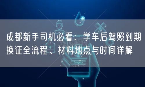 成都新手司机必看：学车后驾照到期换证全流程、材料地点与时间详解